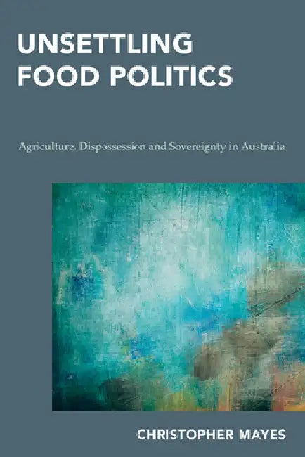 Unsettling Food Politics: Agriculture, Dispossession and Sovereignty in Australia by Christopher Mayes