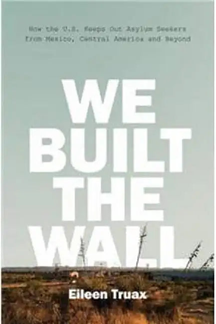We Built the Wall: How the US Keeps Out Asylum Seekers from Mexico, Central America and Beyond by Eileen Truax