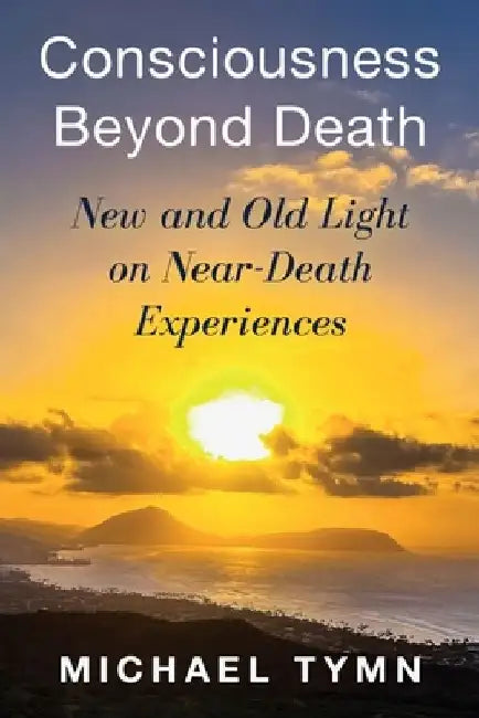 Consciousness Beyond Death: New and Old Light on Near-Death Experiences by Michael Tymn