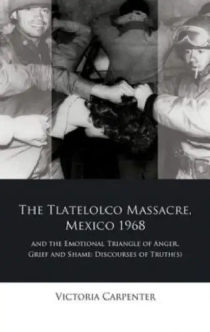 The Tlateloco Massacre, Mexico 1968, and the Emotional Triangle of Anger, Grief and Shame: Discourses of Truth(s) by Victoria Carpenter