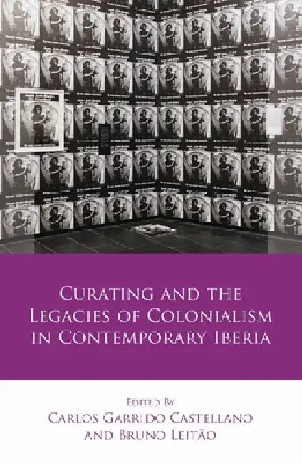Curating and the Legacies of Colonialism in Contemporary Iberia by Carlos Garrido Castellano, Bruno Leitão