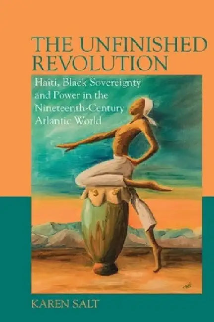 The Unfinished Revolution: Haiti, Black Sovereignty and Power in the Nineteenth-Century Atlantic World by Karen Salt