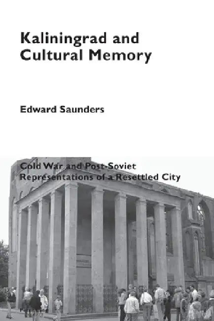 Kaliningrad and Cultural Memory: Cold War and Post-Soviet Representations of a Resettled City by Edward Saunders
