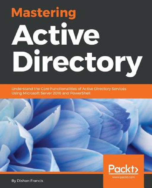 Mastering Active Directory: Understand the Core Functionalities of Active Directory Services Using Microsoft Server 2016 and PowerShell by Dishan Francis