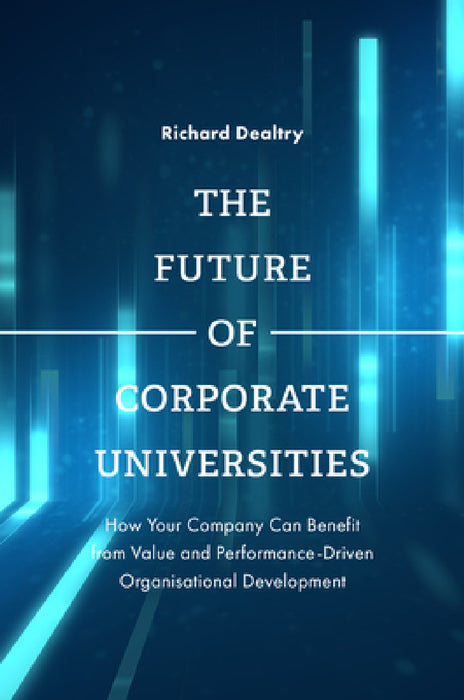 The Future of Corporate Universities: How Your Company Can Benefit from Value and Performance-Driven Organisational Development by Richard Dealtry