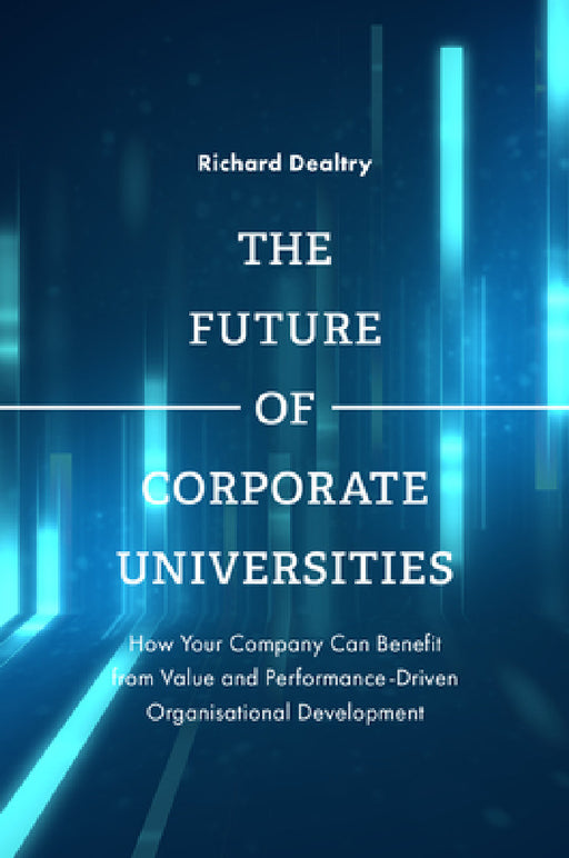 The Future of Corporate Universities: How Your Company Can Benefit from Value and Performance-Driven Organisational Development by Richard Dealtry
