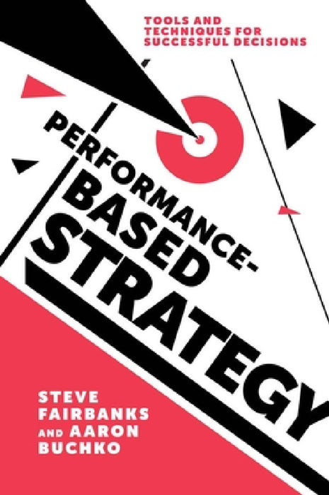 Performance-Based Strategy: Tools and Techniques for Successful Decisions by Steve Fairbanks, Aaron Buchko