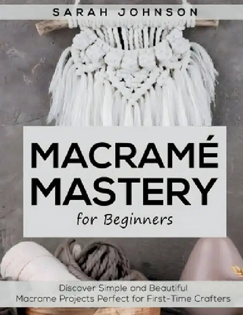 Macrame Mastery For Beginners: Discover Simple and Beautiful Macrame Projects Perfect for First-Time Crafters by Sarah Johnson