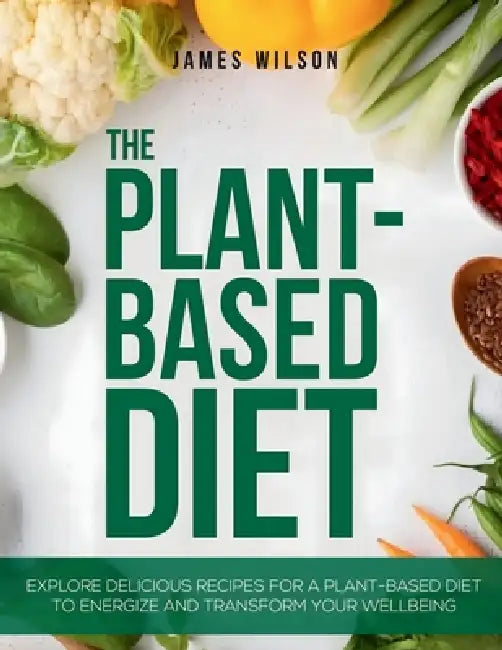 The Plant-Based Diet: Explore Delicious Recipes for a Plant-Based Diet to Energize and Transform Your Wellbeing by James Wilson