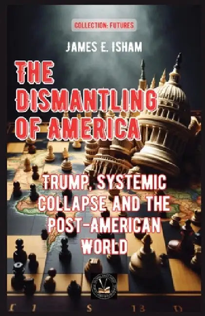 The Dismantling of America: Trump, Systemic Collapse and the Post-American World by James E. Isham