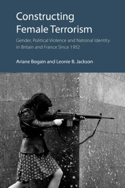 Constructing Female Terrorism: Gender, Political Violence and National Identity in Britain and France Since 1952 by Ariane Bogain, Leonie B. Jackson