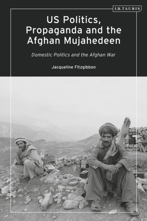 Us Politics Propaganda And The Afghan Mujahedeen: Domestic Politics And The Afghan War by Jacqueline Fitzgibbon