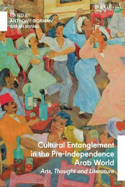 Cultural Entanglement in the Pre-Independence Arab World: Arts, Thought and Literature by Anthony Gorman