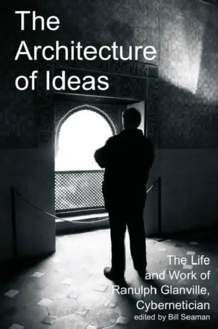 The Architecture of Ideas: The Life and Work of Ranulph Glanville, Cybernetician by Bill Seaman