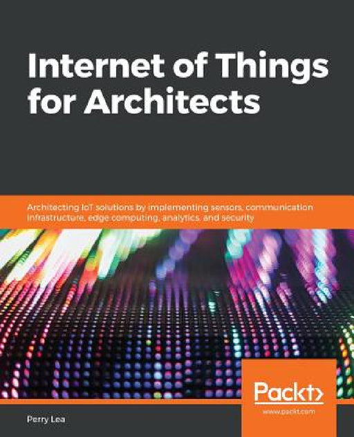 Internet of Things for Architects: Architecting IoT solutions by implementing sensors, communication infrastructure, edge computing, analytics, and se by Perry Lea