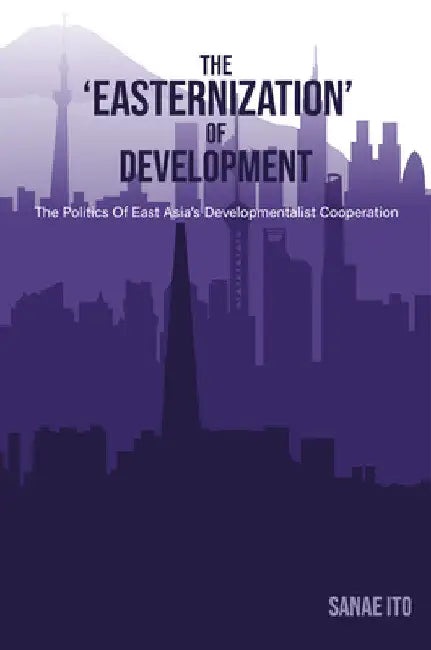 The 'Easternization' of Development: The Politics of East Asia's Developmentalist Cooperation by Sanae Ito