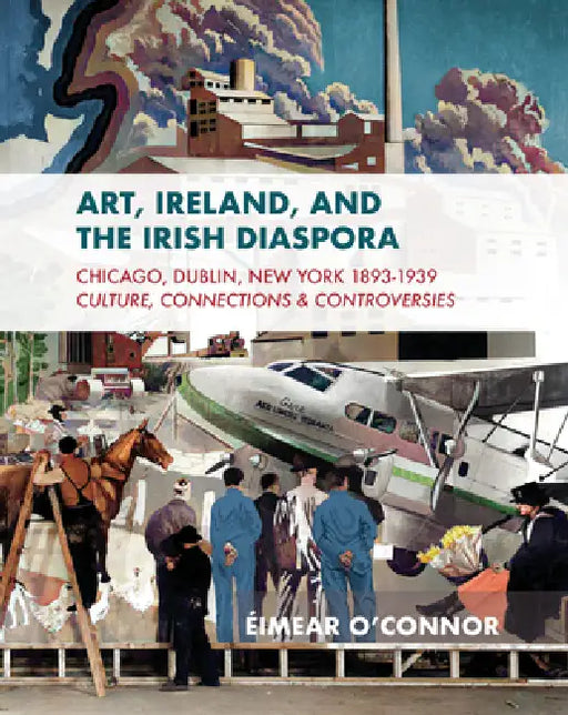 Art, Ireland and the Irish Diaspora: Chicago, Dublin, New York, 1893-1939 Culture, Connections, Controversies by Éimear O'Connor