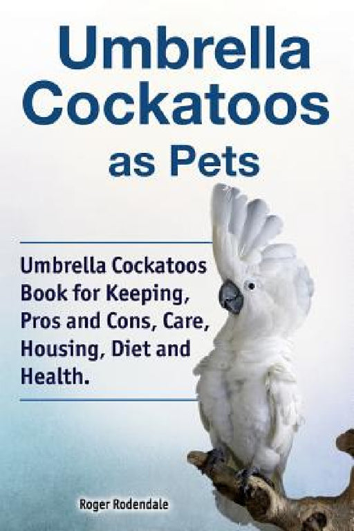 Umbrella Cockatoos as Pets. Umbrella Cockatoos Book for Keeping, Pros and Cons, Care, Housing, Diet and Health. by Roger Rodendale