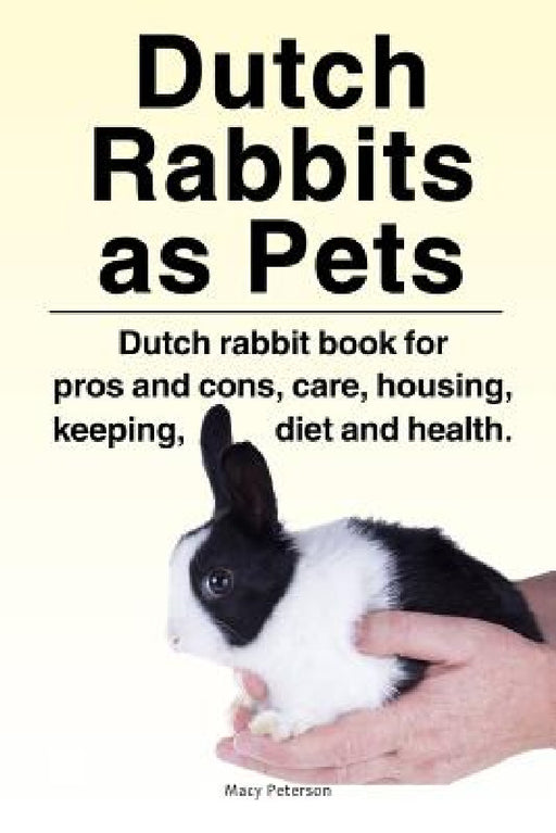 Dutch Rabbits. Dutch Rabbits as Pets. Dutch rabbit book for pros and cons, care, housing, keeping, diet and health. by Macy Peterson