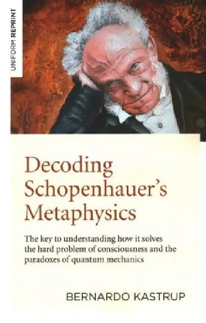 Decoding Schopenhauer's Metaphysics: The Key to Understanding How It Solves the Hard Problem of Consciousness and the Paradoxes of Quantum Mechanics by Bernardo Kastrup