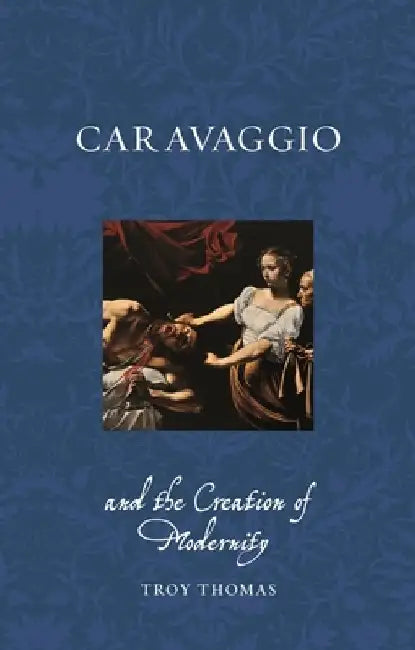 Caravaggio and the Creation of Modernity by Troy Thomas