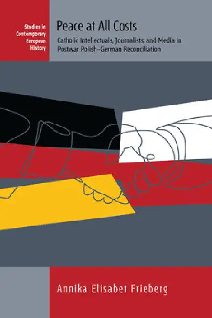 Peace at All Costs: Catholic Intellectuals, Journalists, and Media in Postwar Polish-German Reconciliation by Annika Elisabet Frieberg