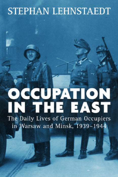 Occupation in the East: The Daily Lives of German Occupiers in Warsaw and Minsk, 1939-1944 by Stephan Lehnstaedt