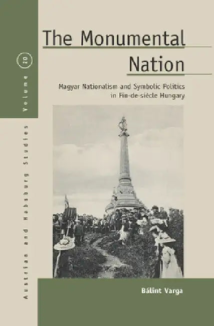 The Monumental Nation: Magyar Nationalism and Symbolic Politics in Fin-De-Siècle Hungary by Bálint Varga