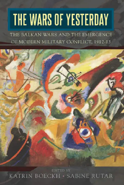 The Wars of Yesterday: The Balkan Wars and the Emergence of Modern Military Conflict, 1912-13 by Katrin Boeckh