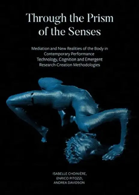 Through the Prism of the Senses: Mediation and New Realities of the Body in Contemporary Performance. Technology, Cognition and Emergent Research-Crea by Isabelle Choinière, Enrico Pitozzi, Andrea Davidson