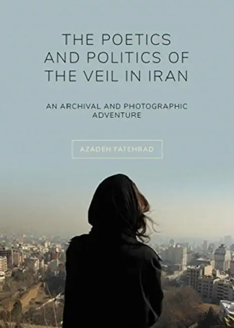 The Poetics and Politics of the Veil in Iran: An Archival and Photographic Adventure by Azadeh Fatehrad