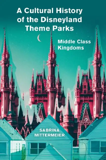 A Cultural History of the Disneyland Theme Parks: Middle Class Kingdoms by Sabrina Mittermeier