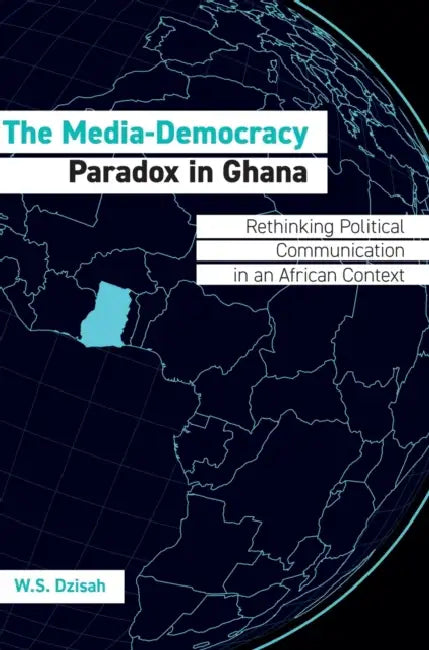The Media-Democracy Paradox in Ghana: Rethinking Political Communication in an African Context by W. S. Dzisah
