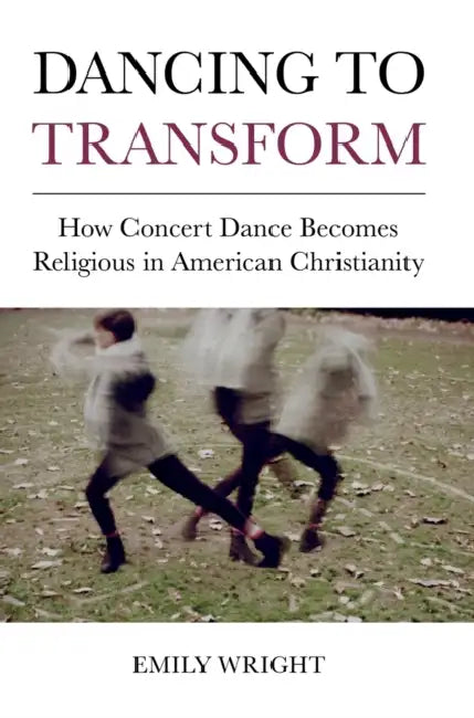Dancing to Transform: How Concert Dance Becomes Religious in American Christianity by Emily Wright