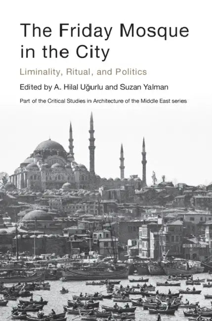 The Friday Mosque in the City: Liminality, Ritual, and Politics by A. Hilâl Uğurlu, Suzan Yalman, Mohammad Gharipour