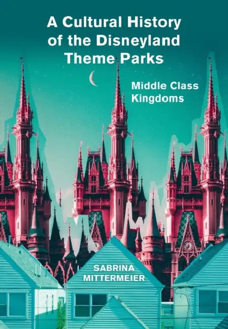 A Cultural History of the Disneyland Theme Parks: Middle Class Kingdoms by Sabrina Mittermeier