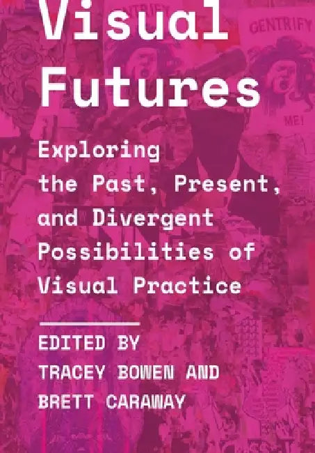 Visual Futures: Exploring the Past, Present, and Divergent Possibilities of Visual Practice by Tracey Bowen, Brett Caraway