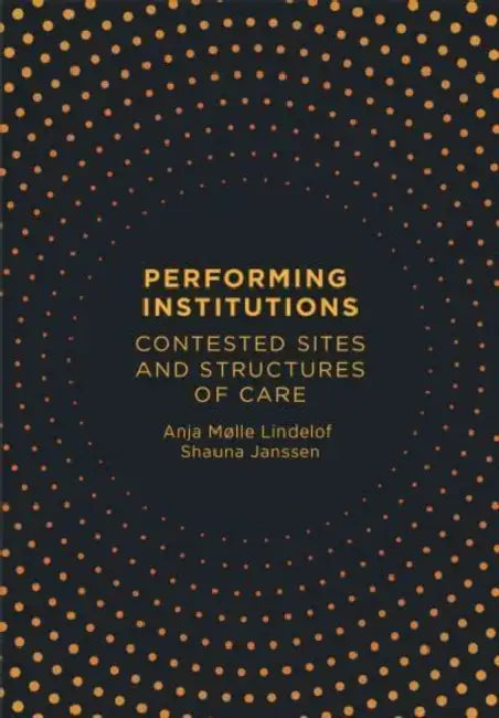 Performing Institutions: Contested Sites and Structures of Care by Anja Mølle Lindelof, Shauna Janssen