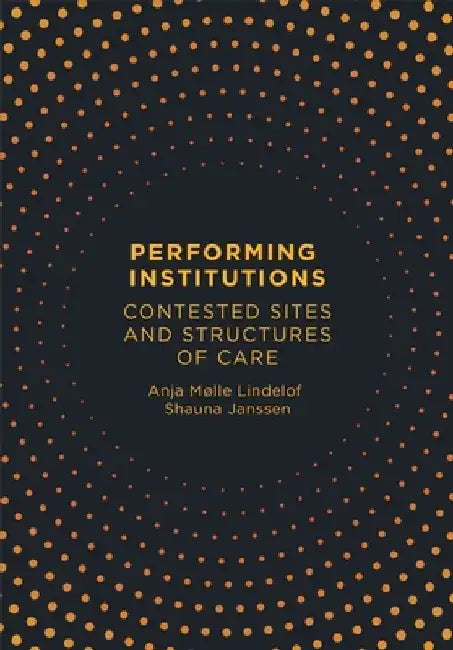 Performing Institutions: Contested Sites and Structures of Care by Anja Mølle Lindelof
