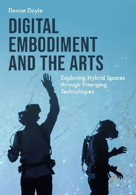 Digital Embodiment and the Arts: Exploring Hybrid Spaces Through Emerging Technologies by Denise Doyle