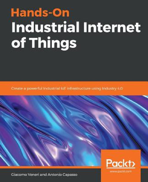 Hands-On Industrial Internet of Things: Create a powerful Industrial IoT infrastructure using Industry 4.0 by Giacomo Veneri, Antonio Capasso