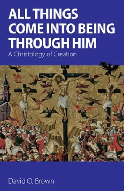 All Things Come into Being Through Him: A Christology of Creation by David O. Brown