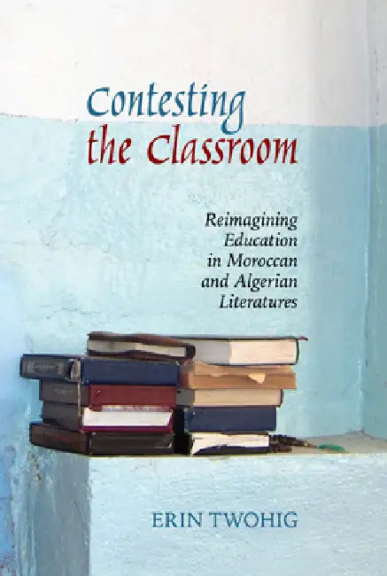Contesting the Classroom: Reimagining Education in Moroccan and Algerian Literatures by Erin Twohig