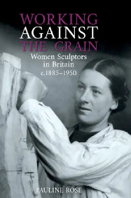 Working Against the Grain: Women Sculptors in Britain C.1885 - 1950 by Pauline Rose