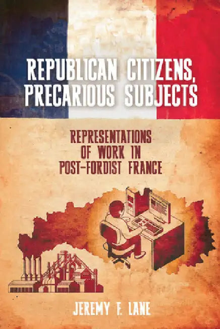 Republican Citizens, Precarious Subjects: Representations of Work in Post-Fordist France by Jeremy F. Lane