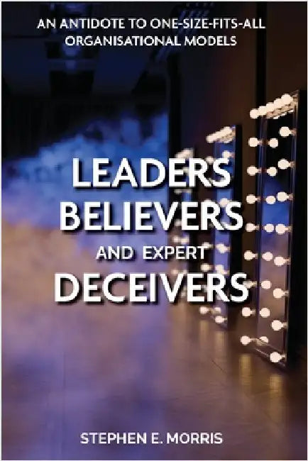 Leaders, Believers and Expert Deceivers: An antidote to one-size-fits-all organisational models by Morris, Stephen E.