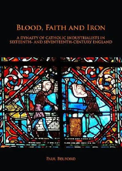 Blood, Faith and Iron: A dynasty of Catholic industrialists in sixteenth- and seventeenth-century England by Paul Belford