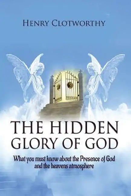 The Hidden Glory of God: What you must know about the presence of God and the heavens atmosphere by Henry Clotworthy
