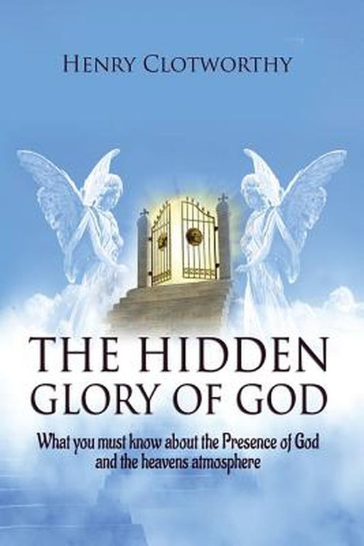 The Hidden Glory of God: What you must know about the presence of God and the heavens atmosphere by Henry Clotworthy