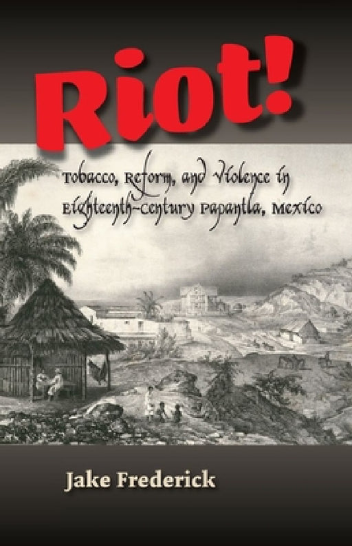 Riot!: Tobacco, Reform and Violence in Eighteenth-Century Papantla, Mexico by Jake Frederick